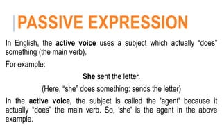 PASSIVE EXPRESSION
In English, the active voice uses a subject which actually “does”
something (the main verb).
For example:
She sent the letter.
(Here, “she” does something: sends the letter)
In the active voice, the subject is called the 'agent' because it
actually “does” the main verb. So, 'she' is the agent in the above
example.
 