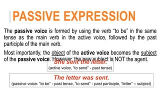 PASSIVE EXPRESSION
The passive voice is formed by using the verb “to be” in the same
tense as the main verb in the active voice, followed by the past
participle of the main verb.
Most importantly, the object of the active voice becomes the subject
of the passive voice. However, the new subject is NOT the agent.
She sent the letter.
(active voice, “to send” - past tense)
The letter was sent.
(passive voice: “to be” - past tense, “to send” - past participle, “letter” – subject)
 