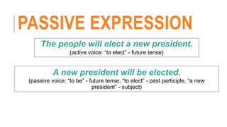 PASSIVE EXPRESSION
The people will elect a new president.
(active voice: “to elect” - future tense)
A new president will be elected.
(passive voice: “to be” - future tense, “to elect” - past participle, “a new
president” - subject)
 