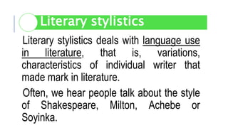 Literary stylistics deals with language use
in literature, that is, variations,
characteristics of individual writer that
made mark in literature.
Often, we hear people talk about the style
of Shakespeare, Milton, Achebe or
Soyinka.
Literary stylistics
 