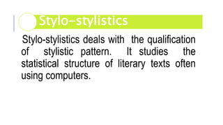 Stylo-stylistics deals with the qualification
of stylistic pattern. It studies the
statistical structure of literary texts often
using computers.
Stylo-stylistics
 