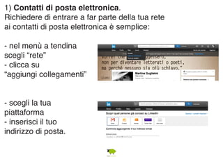 1) Contatti di posta elettronica. 
Richiedere di entrare a far parte della tua rete 
ai contatti di posta elettronica è semplice: 
- nel menù a tendina 
scegli “rete” 
- clicca su 
“aggiungi collegamenti” 
- scegli la tua 
piattaforma 
- inserisci il tuo 
indirizzo di posta. 
 