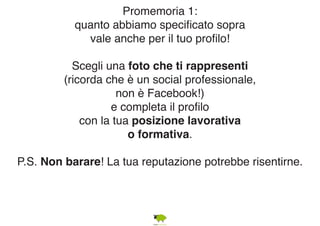 Promemoria 1: 
quanto abbiamo specificato sopra 
vale anche per il tuo profilo! 
Scegli una foto che ti rappresenti 
(ricorda che è un social professionale, 
non è Facebook!) 
e completa il profilo 
con la tua posizione lavorativa 
o formativa. 
P.S. Non barare! La tua reputazione potrebbe risentirne. 
 
