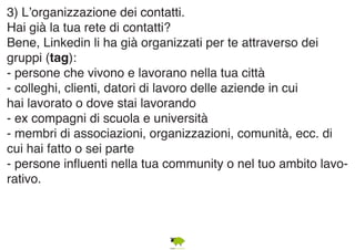 3) L’organizzazione dei contatti. 
Hai già la tua rete di contatti? 
Bene, Linkedin li ha già organizzati per te attraverso dei 
gruppi (tag): 
- persone che vivono e lavorano nella tua città 
- colleghi, clienti, datori di lavoro delle aziende in cui 
hai lavorato o dove stai lavorando 
- ex compagni di scuola e università 
- membri di associazioni, organizzazioni, comunità, ecc. di 
cui hai fatto o sei parte 
- persone influenti nella tua community o nel tuo ambito lavo-rativo. 
 