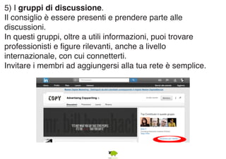 5) I gruppi di discussione. 
Il consiglio è essere presenti e prendere parte alle 
discussioni. 
In questi gruppi, oltre a utili informazioni, puoi trovare 
professionisti e figure rilevanti, anche a livello 
internazionale, con cui connetterti. 
Invitare i membri ad aggiungersi alla tua rete è semplice. 
 