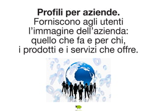 Profili per aziende. 
Forniscono agli utenti 
l’immagine dell’azienda: 
quello che fa e per chi, 
i prodotti e i servizi che offre. 
 