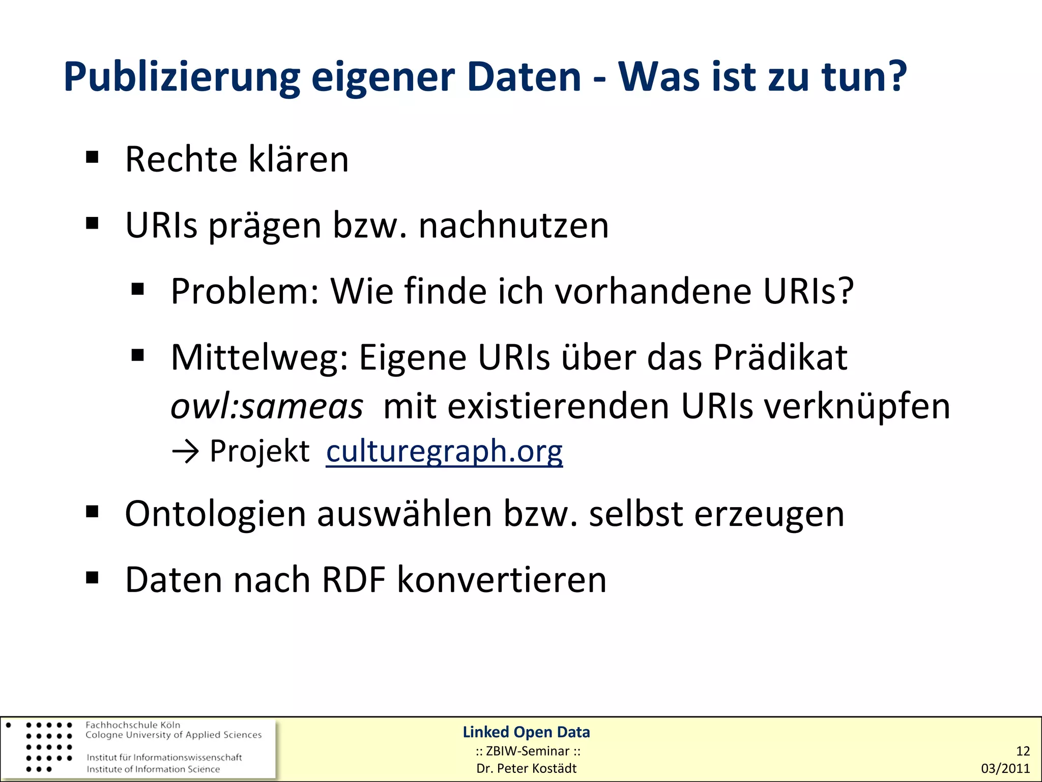 Publizierung eigener Daten - Was ist zu tun?
  Rechte klären
  URIs prägen bzw. nachnutzen
    Problem: Wie finde ich vorhandene URIs?
    Mittelweg: Eigene URIs über das Prädikat
     owl:sameas mit existierenden URIs verknüpfen
     → Projekt culturegraph.org
  Ontologien auswählen bzw. selbst erzeugen
  Daten nach RDF konvertieren


                        Linked Open Data
                         :: ZBIW-Seminar ::              12
                         Dr. Peter Kostädt          03/2011
 