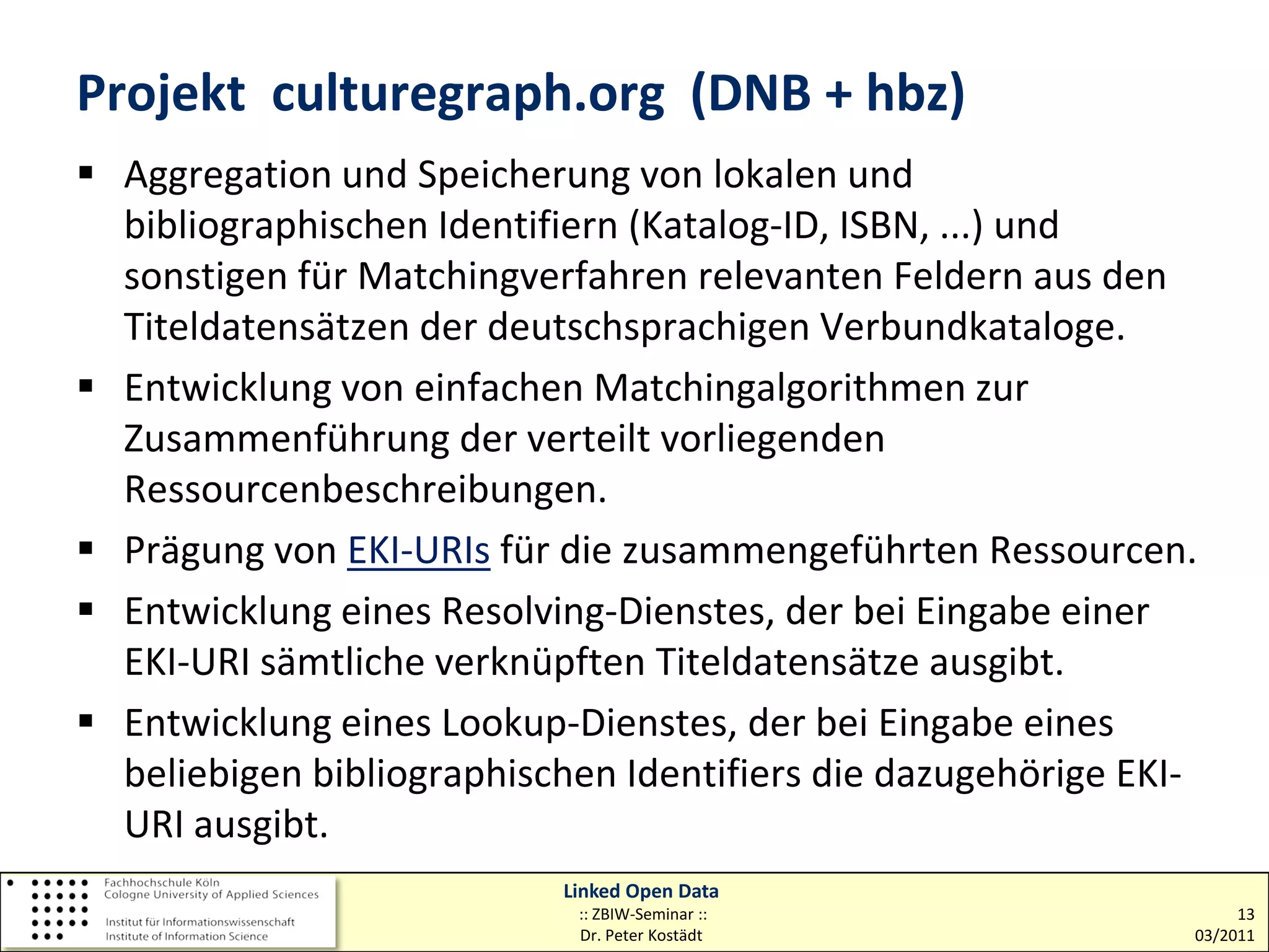 Projekt culturegraph.org (DNB + hbz)
 Aggregation und Speicherung von lokalen und
  bibliographischen Identifiern (Katalog-ID, ISBN, ...) und
  sonstigen für Matchingverfahren relevanten Feldern aus den
  Titeldatensätzen der deutschsprachigen Verbundkataloge.
 Entwicklung von einfachen Matchingalgorithmen zur
  Zusammenführung der verteilt vorliegenden
  Ressourcenbeschreibungen.
 Prägung von EKI-URIs für die zusammengeführten Ressourcen.
 Entwicklung eines Resolving-Dienstes, der bei Eingabe einer
  EKI-URI sämtliche verknüpften Titeldatensätze ausgibt.
 Entwicklung eines Lookup-Dienstes, der bei Eingabe eines
  beliebigen bibliographischen Identifiers die dazugehörige EKI-
  URI ausgibt.
                           Linked Open Data
                            :: ZBIW-Seminar ::                      13
                            Dr. Peter Kostädt                  03/2011
 