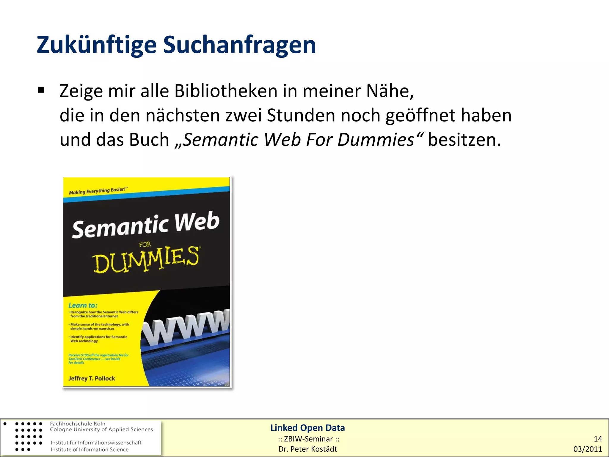 Zukünftige Suchanfragen
 Zeige mir alle Bibliotheken in meiner Nähe,
  die in den nächsten zwei Stunden noch geöffnet haben
  und das Buch „Semantic Web For Dummies“ besitzen.




                          Linked Open Data
                           :: ZBIW-Seminar ::                 14
                           Dr. Peter Kostädt             03/2011
 