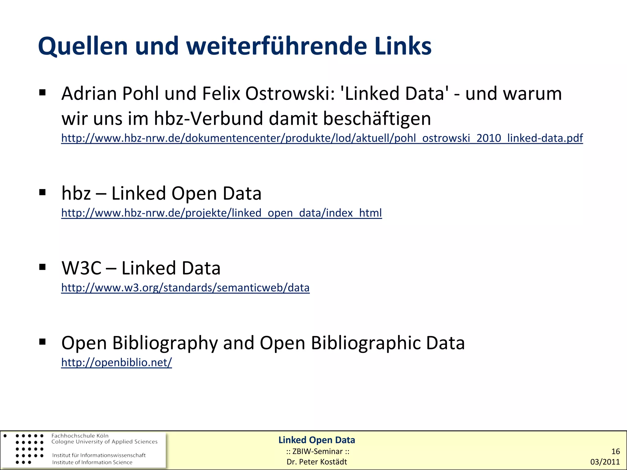 Quellen und weiterführende Links
 Adrian Pohl und Felix Ostrowski: 'Linked Data' - und warum
  wir uns im hbz-Verbund damit beschäftigen
  http://www.hbz-nrw.de/dokumentencenter/produkte/lod/aktuell/pohl_ostrowski_2010_linked-data.pdf



 hbz – Linked Open Data
  http://www.hbz-nrw.de/projekte/linked_open_data/index_html



 W3C – Linked Data
  http://www.w3.org/standards/semanticweb/data



 Open Bibliography and Open Bibliographic Data
  http://openbiblio.net/




                                         Linked Open Data
                                          :: ZBIW-Seminar ::                                             16
                                          Dr. Peter Kostädt                                         03/2011
 