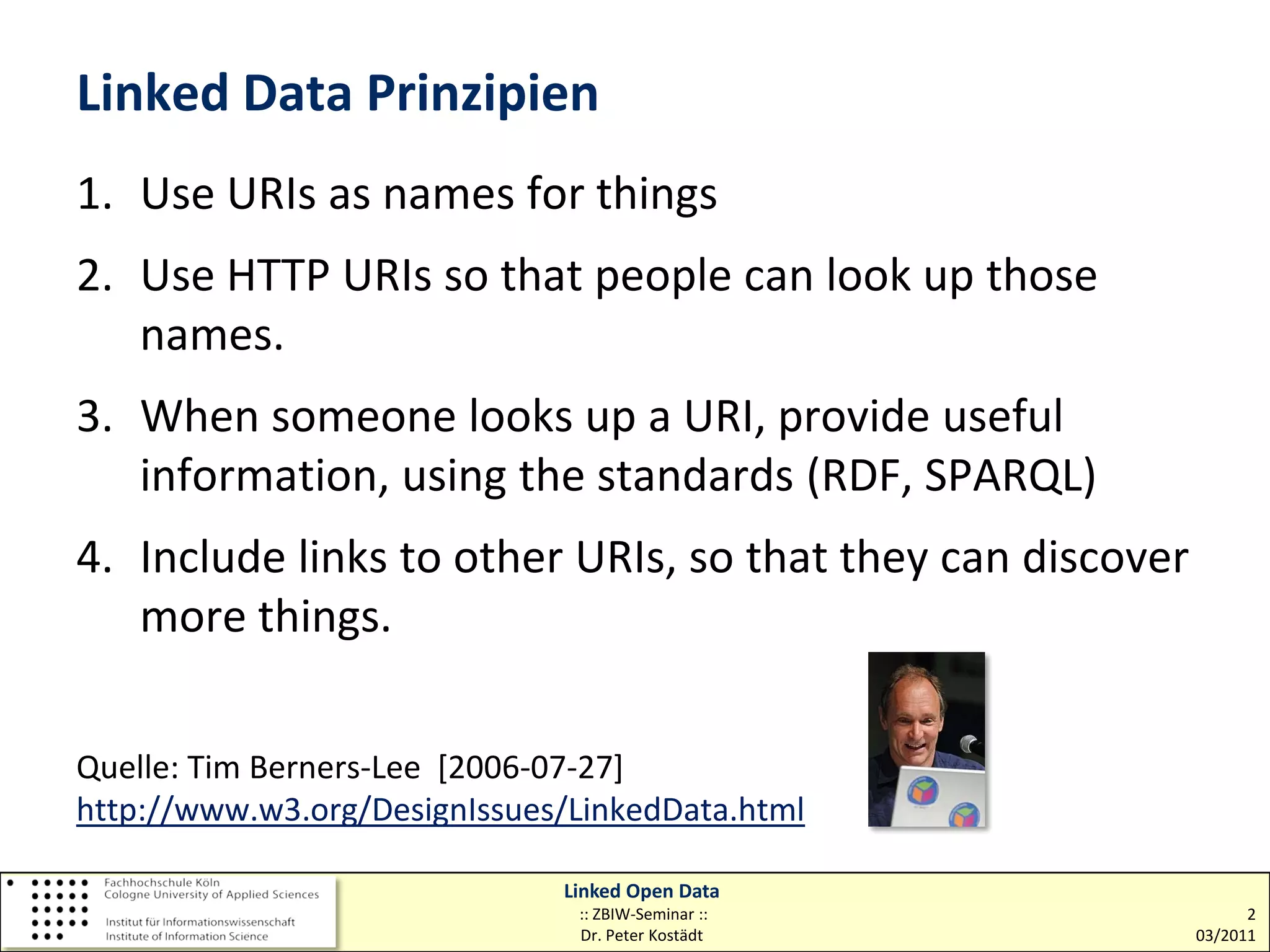 Linked Data Prinzipien
1. Use URIs as names for things
2. Use HTTP URIs so that people can look up those
   names.
3. When someone looks up a URI, provide useful
   information, using the standards (RDF, SPARQL)
4. Include links to other URIs, so that they can discover
   more things.

Quelle: Tim Berners-Lee [2006-07-27]
http://www.w3.org/DesignIssues/LinkedData.html

                              Linked Open Data
                               :: ZBIW-Seminar ::                 2
                               Dr. Peter Kostädt            03/2011
 