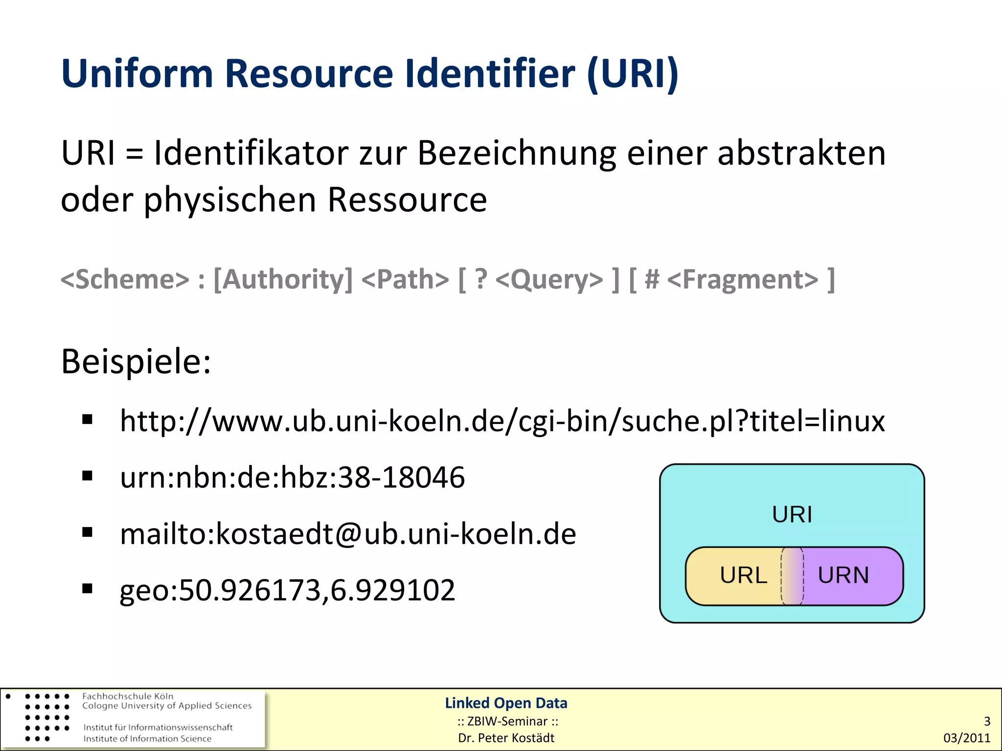 Uniform Resource Identifier (URI)
URI = Identifikator zur Bezeichnung einer abstrakten
oder physischen Ressource
<Scheme> : [Authority] <Path> [ ? <Query> ] [ # <Fragment> ]

Beispiele:
  http://www.ub.uni-koeln.de/cgi-bin/suche.pl?titel=linux
  urn:nbn:de:hbz:38-18046
  mailto:kostaedt@ub.uni-koeln.de
  geo:50.926173,6.929102


                             Linked Open Data
                              :: ZBIW-Seminar ::                     3
                              Dr. Peter Kostädt                03/2011
 