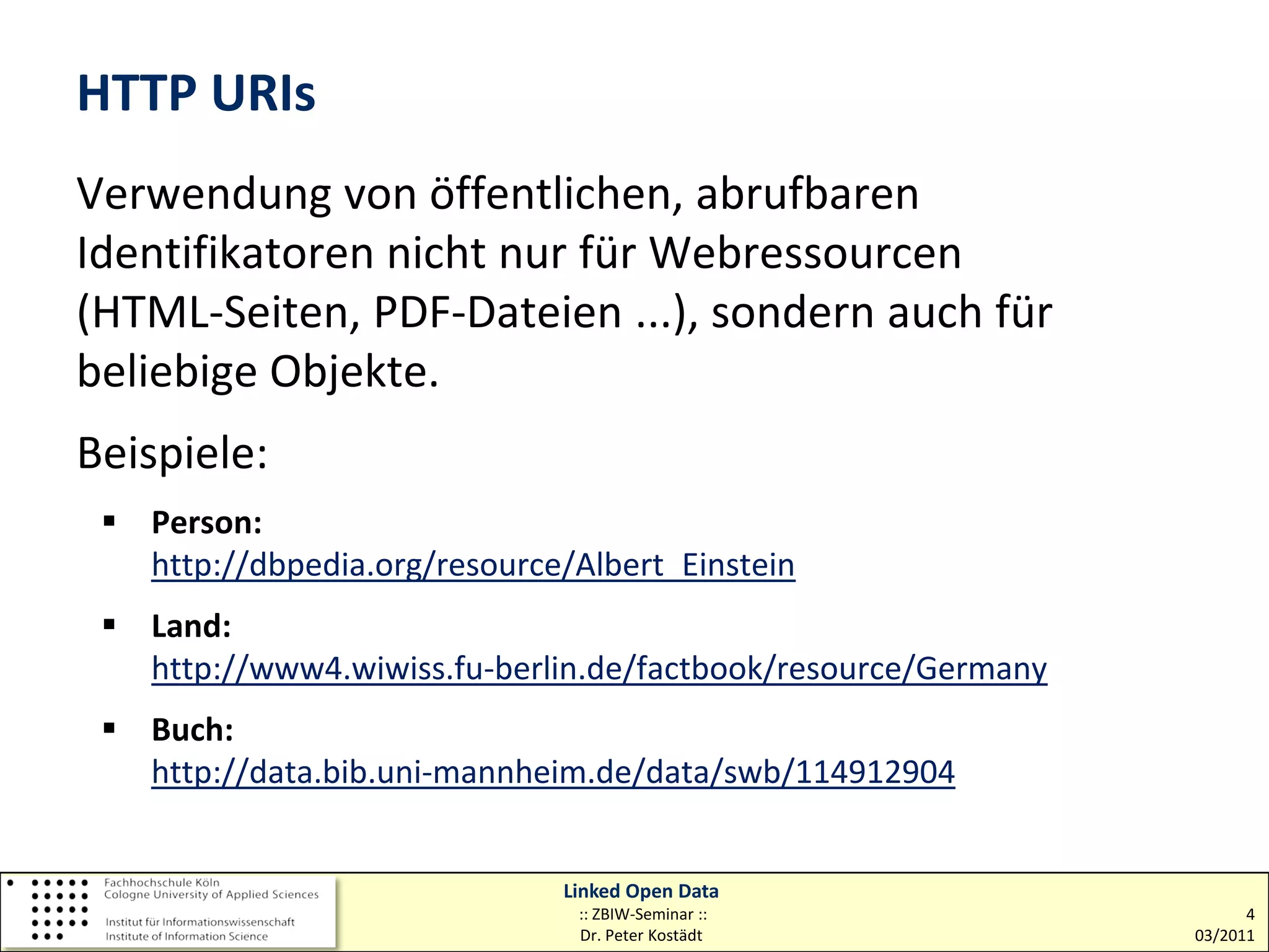 HTTP URIs
Verwendung von öffentlichen, abrufbaren
Identifikatoren nicht nur für Webressourcen
(HTML-Seiten, PDF-Dateien ...), sondern auch für
beliebige Objekte.
Beispiele:
  Person:
   http://dbpedia.org/resource/Albert_Einstein
  Land:
   http://www4.wiwiss.fu-berlin.de/factbook/resource/Germany
  Buch:
   http://data.bib.uni-mannheim.de/data/swb/114912904


                              Linked Open Data
                               :: ZBIW-Seminar ::                    4
                               Dr. Peter Kostädt               03/2011
 