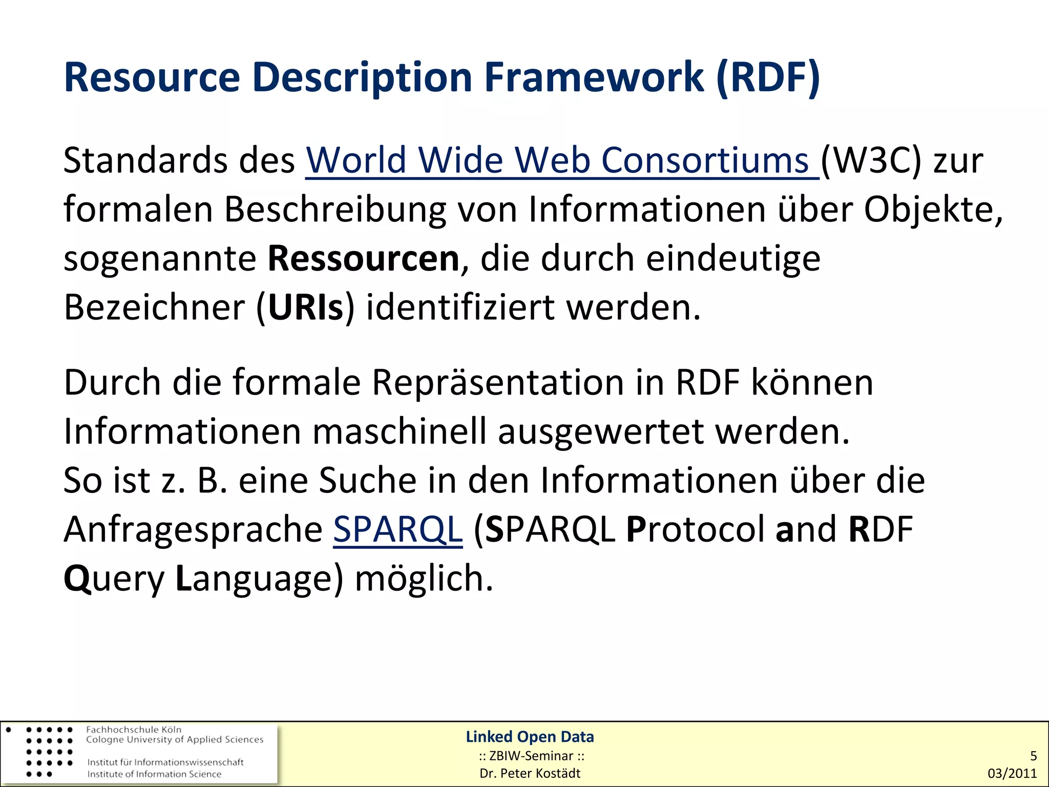 Resource Description Framework (RDF)
Standards des World Wide Web Consortiums (W3C) zur
formalen Beschreibung von Informationen über Objekte,
sogenannte Ressourcen, die durch eindeutige
Bezeichner (URIs) identifiziert werden.
Durch die formale Repräsentation in RDF können
Informationen maschinell ausgewertet werden.
So ist z. B. eine Suche in den Informationen über die
Anfragesprache SPARQL (SPARQL Protocol and RDF
Query Language) möglich.


                        Linked Open Data
                         :: ZBIW-Seminar ::                   5
                         Dr. Peter Kostädt              03/2011
 