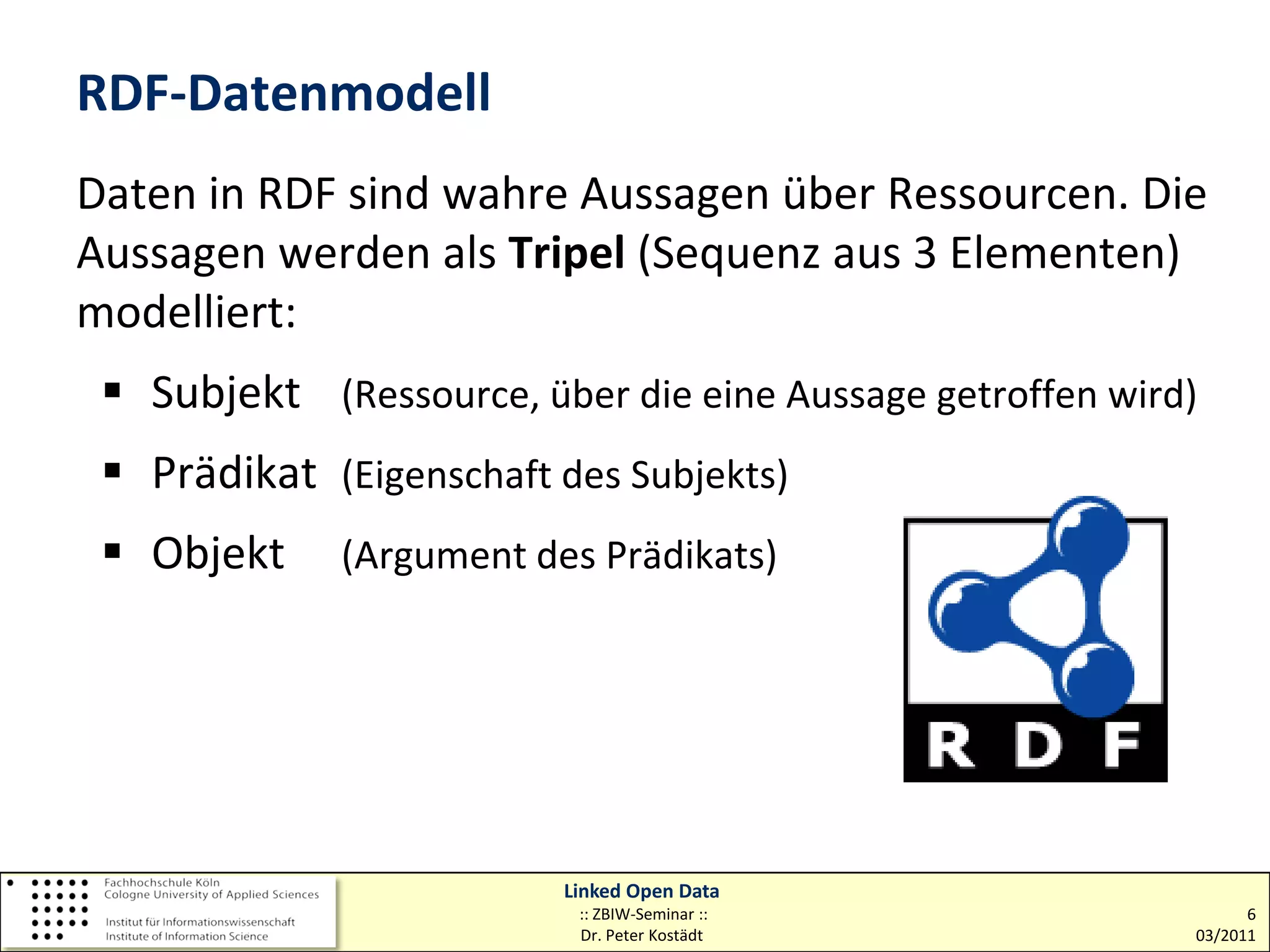 RDF-Datenmodell
Daten in RDF sind wahre Aussagen über Ressourcen. Die
Aussagen werden als Tripel (Sequenz aus 3 Elementen)
modelliert:
  Subjekt (Ressource, über die eine Aussage getroffen wird)
  Prädikat (Eigenschaft des Subjekts)
  Objekt    (Argument des Prädikats)




                         Linked Open Data
                          :: ZBIW-Seminar ::                     6
                          Dr. Peter Kostädt                03/2011
 