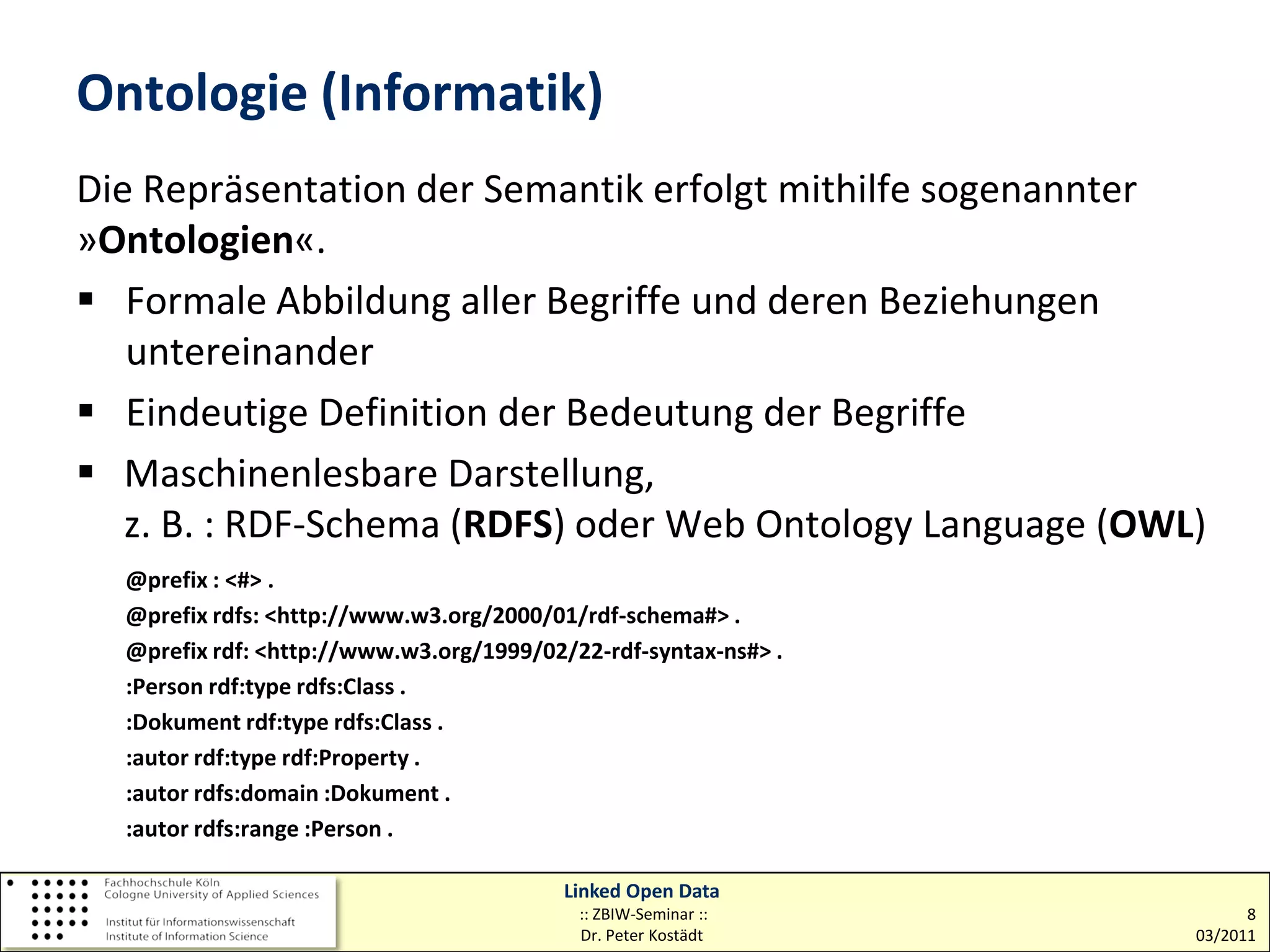Ontologie (Informatik)
Die Repräsentation der Semantik erfolgt mithilfe sogenannter
»Ontologien«.
 Formale Abbildung aller Begriffe und deren Beziehungen
   untereinander
 Eindeutige Definition der Bedeutung der Begriffe
 Maschinenlesbare Darstellung,
   z. B. : RDF-Schema (RDFS) oder Web Ontology Language (OWL)
  @prefix : <#> .
  @prefix rdfs: <http://www.w3.org/2000/01/rdf-schema#> .
  @prefix rdf: <http://www.w3.org/1999/02/22-rdf-syntax-ns#> .
  :Person rdf:type rdfs:Class .
  :Dokument rdf:type rdfs:Class .
  :autor rdf:type rdf:Property .
  :autor rdfs:domain :Dokument .
  :autor rdfs:range :Person .

                                          Linked Open Data
                                           :: ZBIW-Seminar ::          8
                                           Dr. Peter Kostädt     03/2011
 
