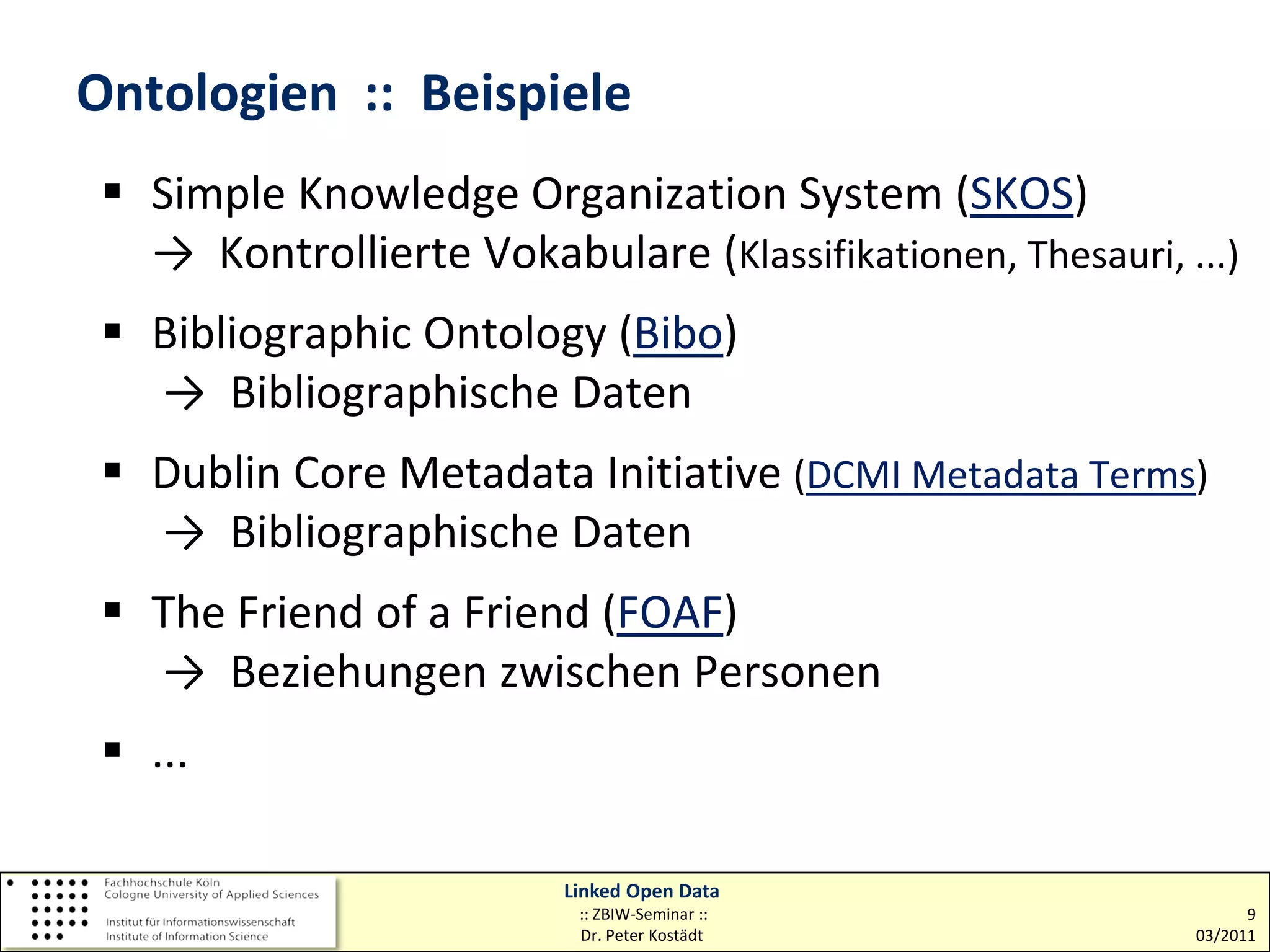Ontologien :: Beispiele
  Simple Knowledge Organization System (SKOS)
   → Kontrollierte Vokabulare (Klassifikationen, Thesauri, ...)
  Bibliographic Ontology (Bibo)
   → Bibliographische Daten
  Dublin Core Metadata Initiative (DCMI Metadata Terms)
   → Bibliographische Daten
  The Friend of a Friend (FOAF)
   → Beziehungen zwischen Personen
  ...

                          Linked Open Data
                           :: ZBIW-Seminar ::                     9
                           Dr. Peter Kostädt                03/2011
 