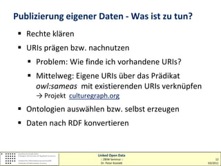 Publizierung eigener Daten - Was ist zu tun?
  Rechte klären
  URIs prägen bzw. nachnutzen
    Problem: Wie finde ich vorhandene URIs?
    Mittelweg: Eigene URIs über das Prädikat
     owl:sameas mit existierenden URIs verknüpfen
     → Projekt culturegraph.org
  Ontologien auswählen bzw. selbst erzeugen
  Daten nach RDF konvertieren


                        Linked Open Data
                         :: ZBIW-Seminar ::              12
                         Dr. Peter Kostädt          03/2011
 