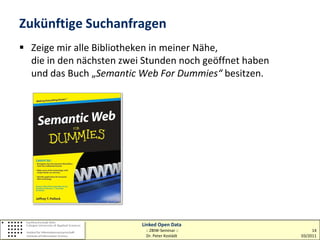 Zukünftige Suchanfragen
 Zeige mir alle Bibliotheken in meiner Nähe,
  die in den nächsten zwei Stunden noch geöffnet haben
  und das Buch „Semantic Web For Dummies“ besitzen.




                          Linked Open Data
                           :: ZBIW-Seminar ::                 14
                           Dr. Peter Kostädt             03/2011
 