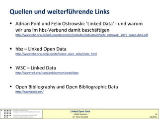 Quellen und weiterführende Links
 Adrian Pohl und Felix Ostrowski: 'Linked Data' - und warum
  wir uns im hbz-Verbund damit beschäftigen
  http://www.hbz-nrw.de/dokumentencenter/produkte/lod/aktuell/pohl_ostrowski_2010_linked-data.pdf



 hbz – Linked Open Data
  http://www.hbz-nrw.de/projekte/linked_open_data/index_html



 W3C – Linked Data
  http://www.w3.org/standards/semanticweb/data



 Open Bibliography and Open Bibliographic Data
  http://openbiblio.net/




                                         Linked Open Data
                                          :: ZBIW-Seminar ::                                             16
                                          Dr. Peter Kostädt                                         03/2011
 