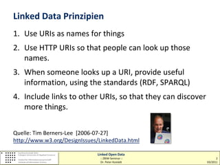 Linked Data Prinzipien
1. Use URIs as names for things
2. Use HTTP URIs so that people can look up those
   names.
3. When someone looks up a URI, provide useful
   information, using the standards (RDF, SPARQL)
4. Include links to other URIs, so that they can discover
   more things.

Quelle: Tim Berners-Lee [2006-07-27]
http://www.w3.org/DesignIssues/LinkedData.html

                              Linked Open Data
                               :: ZBIW-Seminar ::                 2
                               Dr. Peter Kostädt            03/2011
 