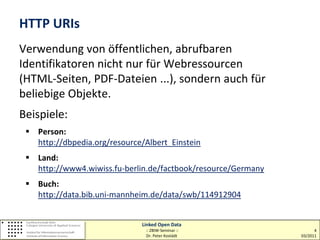 HTTP URIs
Verwendung von öffentlichen, abrufbaren
Identifikatoren nicht nur für Webressourcen
(HTML-Seiten, PDF-Dateien ...), sondern auch für
beliebige Objekte.
Beispiele:
  Person:
   http://dbpedia.org/resource/Albert_Einstein
  Land:
   http://www4.wiwiss.fu-berlin.de/factbook/resource/Germany
  Buch:
   http://data.bib.uni-mannheim.de/data/swb/114912904


                              Linked Open Data
                               :: ZBIW-Seminar ::                    4
                               Dr. Peter Kostädt               03/2011
 