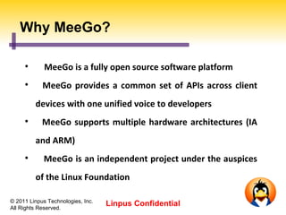 Why MeeGo?

     
             MeeGo is a fully open source software platform
     
            MeeGo provides a common set of APIs across client
         devices with one unified voice to developers
     
            MeeGo supports multiple hardware architectures (IA
         and ARM)
     
            MeeGo is an independent project under the auspices
         of the Linux Foundation

© 2011 Linpus Technologies, Inc.
All Rights Reserved.
                                   Linpus Confidential
 