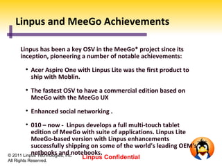 Linpus and MeeGo Achievements

      Linpus has been a key OSV in the MeeGo* project since its
      inception, pioneering a number of notable achievements:
         
             Acer Aspire One with Linpus Lite was the first product to
             ship with Moblin.
         
             The fastest OSV to have a commercial edition based on
             MeeGo with the MeeGo UX
         
             Enhanced social networking .
         
           010 – now - Linpus develops a full multi-touch tablet
           edition of MeeGo with suite of applications. Linpus Lite
           MeeGo-based version with Linpus enhancements
           successfully shipping on some of the world's leading OEM's
           netbooks and notebooks.
© 2011 Linpus Technologies, Inc.
All Rights Reserved.
                               Linpus Confidential
 