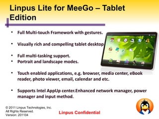 Linpus Lite for MeeGo – Tablet
  Edition
   
        Full Multi-touch Framework with gestures.

   
        Visually rich and compelling tablet desktop UI.

   
        Full multi-tasking support.
   
        Portrait and landscape modes.

   
        Touch enabled applications, e.g. browser, media center, eBook
        reader, photo viewer, email, calendar and etc.

   
        Supports Intel AppUp center.Enhanced network manager, power
        manager and input method.

© 2011 Linpus Technologies, Inc.
All Rights Reserved.
Version: 201104
                                   Linpus Confidential
 