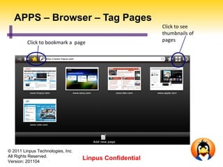APPS – Browser – Tag Pages
                                                         Click to see
                                                         thumbnails of
         Click to bookmark a page                        pages




© 2011 Linpus Technologies, Inc.
All Rights Reserved.
Version: 201104
                                   Linpus Confidential
 