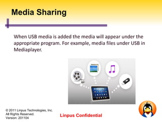 Media Sharing

     When USB media is added the media will appear under the
     appropriate program. For example, media files under USB in
     Mediaplayer.




© 2011 Linpus Technologies, Inc.
All Rights Reserved.
Version: 201104
                                   Linpus Confidential
 