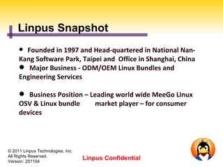 Linpus Snapshot
      Founded in 1997 and Head-quartered in National Nan-
     Kang Software Park, Taipei and Office in Shanghai, China
      Major Business - ODM/OEM Linux Bundles and
     Engineering Services

      Business Position – Leading world wide MeeGo Linux
     OSV & Linux bundle      market player – for consumer
     devices




© 2011 Linpus Technologies, Inc.
All Rights Reserved.
Version: 201104
                                   Linpus Confidential
 