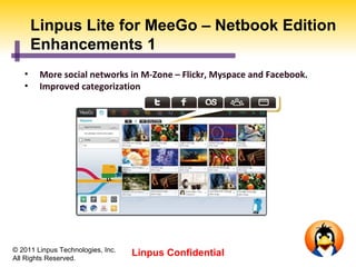 Linpus Lite for MeeGo – Netbook Edition
       Enhancements 1
   •    More social networks in M-Zone – Flickr, Myspace and Facebook.
   •    Improved categorization




© 2011 Linpus Technologies, Inc.
All Rights Reserved.
                                   Linpus Confidential
 