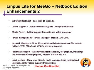 Linpus Lite for MeeGo – Netbook Edition
   Enhancements 2

      
          Extremely fast boot – Less than 15 seconds.

      
          Online support – Linpus commercial grade LiveUpdate function

      
          Media Player – Added support for audio and video streaming.

      
          Power management – Power savings of around 15 to 20%.

      
          Network Manager – More 3G modems and device-to-device file transfer
          (adhoc), VPN, PPPoE and WPA2-enterprise support.

      
          Peripheral support – Extensive support especially for graphics, including:
          the full series of Intel graphics, most of NVIDIA and ATI.

      
          Input method - More user friendly multi-language input method and
          international keyboard support through iBus.
© 2011 Linpus Technologies, Inc.
All Rights Reserved.
                                   Linpus Confidential
 
