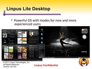 Linpus Lite Desktop

         
             Powerful OS with modes for new and more
             experienced users




© 2011 Linpus Technologies, Inc.
All Rights Reserved.
Version: 201104
                                   Linpus Confidential
 