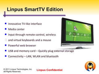 Linpus SmartTV Edition

    Innovative TV-like interface
    Media center
    Input through remote control, wireless
  and virtual keyboards and a mouse
    Powerful web browser
    USB and memory card – Quickly plug external storage
    Connectivity – LAN, WLAN and bluetooth



© 2011 Linpus Technologies, Inc.
All Rights Reserved.
                                   Linpus Confidential
 
