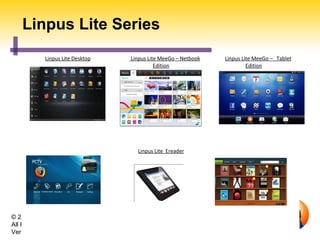 Linpus Lite Series
           Linpus Lite Desktop       Linpus Lite MeeGo – Netbook   Linpus Lite MeeGo – Tablet
                                               Edition                      Edition




                                       Linpus Lite Ereader
           Linpus Lite SmartTV                                      Linpus Lite E-reader




© 2011 Linpus Technologies, Inc.
All Rights Reserved.
Version: 201104
                                   Linpus Confidential
 