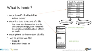 What is inode?
• inode is an ID of a file/folder
• unique number
• inode is a data structure of a file
• You store your information in a file,
and the operating system stores the
information/metadata about a file in
an inode
• inode points to the content of a file
• How to access to a file?
• inode ID
• file name=>inode ID
https://www.slashroot.in/inode-and-its-structure-linux
permission information
block pointers
 