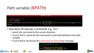 Path variable ($PATH)
• How does OS execute a command, e.g., ls?
• search the command in the current directory
• if can’t find it, search for the command in each path defined in the path
variable
• if can’t find it, OS throws the command not found error message
path
 