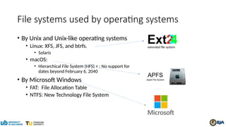File systems used by operating systems
• By Unix and Unix-like operating systems
• Linux: XFS, JFS, and btrfs.
• Solaris
• macOS:
• Hierarchical File System (HFS) + : No support for
dates beyond February 6, 2040
• By Microsoft Windows
• FAT: File Allocation Table
• NTFS: New Technology File System
extended file system
 