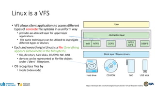 Linux is a VFS
• VFS allows client applications to access different
types of concrete file systems in a uniform way
• provides an abstract layer for upper-layer
applications
• The same techniques can be utilized to investigate
different types of devices
• Each and everything in Linux is a file (Everything
appears somewhere in the filesystem)
• file, directory, hard disks, CD/DVD, NIC, USB
• devices can be represented as file-like objects
under /dev/ filesystem.
• OS recognizes files by
• inode (index node)
https://developer.ibm.com/technologies/linux/tutorials/l-virtual-filesystem-switch/
 