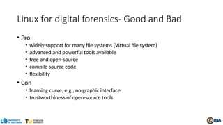 Linux for digital forensics- Good and Bad
• Pro
• widely support for many file systems (Virtual file system)
• advanced and powerful tools available
• free and open-source
• compile source code
• flexibility
• Con
• learning curve, e.g., no graphic interface
• trustworthiness of open-source tools
 