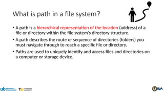 What is path in a file system?
• A path is a hierarchical representation of the location (address) of a
file or directory within the file system's directory structure.
• A path describes the route or sequence of directories (folders) you
must navigate through to reach a specific file or directory.
• Paths are used to uniquely identify and access files and directories on
a computer or storage device.
 