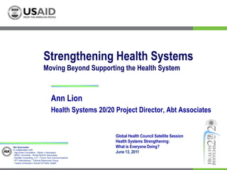 Strengthening Health SystemsMoving Beyond Supporting the Health System Ann Lion  Health Systems 20/20 Project Director, Abt Associates Global Health Council Satellite Session Health Systems Strengthening:  What is Everyone Doing? June 13, 2011 