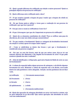 35 – Qual a grande diferença da retificação em relação a outros processos? Quais os
principais objetivos do processo de retificação?

36 – Qual a diferença entre retificação mole e dura?

37 – O que acontece quando a largura da peça é maior que a largura do rebolo no
processo de retificação?

38 – De que forma pode-se utilizar o torno para a realização de um processo de
retificação e por que isso é possível?

39 – Em que casos se usam as retificadoras Center less?

40 – O que é dressagem e por que ela é importante no processo de retificação?

41 – Quais são os elementos constituintes do rebolo? Para se retificar uma peça de
alta dureza, deve usar um rebolo com que características?

42 – No que consiste o brochamento? Quais as vantagens da brochadeira horizontal
em relação à vertical, apesar de ocupar maior espaço?

43 – Como se subdividem os dentes das brocas e por que o brochamento é
considerado um processo completo?

44 – Por que, no caso das brocas, mais do que nos outros casos, deve-se ter um
controle rigoroso das dimensões e dos ângulos da ferramenta de corte? O que pode
acontecer quando isso não é realizado?

45 – Além da lubrificação e refrigeração, qual outra função do fluido de corte no caso
do brochamento?

46 - A coluna da esquerda indica alguns processos de usinagem e a da direita algumas
ferramentas de corte. Relacione a coluna da esquerda com a da direita, escrevendo
dentro de cada parênteses a letra adequada. Atenção: um dos parênteses deverá ficar
vazio.

(a) retificação      ( ) ferramenta monocortante

(b) fresamento      ( ) broca

(c) furação         ( ) barra

(d) aplainamento    ( ) rebolo

                    ( ) ferramenta multicortante

46 - Quais das operações de usinagem abordadas no curso você tem/teve contato, seja
no meio industrial ou no dia-a-dia? Que outras operações não abordadas no curso
você tem conhecimento?
 