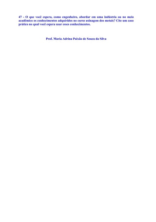 47 - O que você espera, como engenheiro, abordar em uma indústria ou no meio
acadêmico os conhecimentos adquiridos no curso usinagem dos metais? Cite um caso
prático no qual você espera usar esses conhecimentos.



                  Prof. Maria Adrina Paixão de Souza da Silva
 
