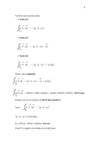 Verificar cada uma das seções:
• Seção (1):
→ →
ρ . V . dA = −ρ . V1 . A1
A1
• Seção (3):
→ → •
ρ . V . dA = ρ . V3 . A3 = m3
A3
• Seção (4):
→ →
ρ . V . dA = −ρ . V4 . A4 = − ρ.Q4
A4
Assim, para a seção (2):
→ → •
ρ. V. dA = ρ . V1 . A1 − m3 + ρ.Q4
A2
→ →
ρ. V. dA = [999,84 × 3,048 × 0,0186 ] − 56,648 + [999,84 × 0,0283] = 28,331 Kg/s
A2
Portanto, em (2) sai um fluxo de 28,331 Kg/s (positivo)
→ →
Logo: ρ . V . dA = ρ . V2 . A2
A2
ρ . V2 . A2= 28,331 Kg/s
V2 = [28,331 / 999,84 × 0,0464] = 0,61 m/s
Como V2 é negativo em relação ao eixo (y) temos:
3
 