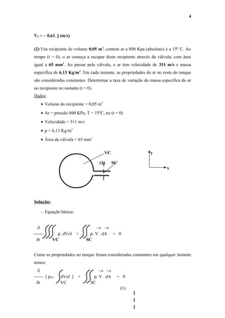 V2 = − 0,61. ĵ (m/s)
(2) Um recipiente de volume 0,05 m3
, contem ar a 800 Kpa (absoluto) e a 15º C. Ao
tempo (t = 0), o ar começa a escapar deste recipiente através da válvula, com área
igual a 65 mm2
. Ao passar pela válvula, o ar tem velocidade de 311 m/s e massa
especifica de 6,13 Kg/m3
. Em cada instante, as propriedades do ar no resto do tanque
são consideradas constantes. Determinar a taxa de variação da massa especifica do ar
no recipiente no instante (t = 0).
Dados:
• Volume do recipiente = 0,05 m3
• Ar = pressão 800 KPa, T = 15ºC, no (t = 0)
• Velocidade = 311 m/s
• ρ = 6,13 Kg/m3
• Área da válvula = 65 mm2
VC y
(1) SC
x
Solução:
- Equação básica:
∂ → →
 ρ. dVol + ρ. V . dA = 0
∂t VC SC
Como as propriedades no tanque foram consideradas constantes em qualquer instante
temos:
∂ → →
 [ ρVC dVol ] + ρ. V . dA = 0
∂t VC SC
(1)
4
 
