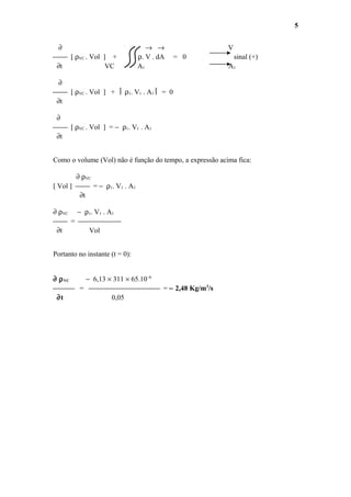 ∂ → → V
 [ ρVC . Vol ] + ρ. V . dA = 0 sinal (+)
∂t VC A1 A1
∂
 [ ρVC . Vol ] +  ρ1. V1 . A1  = 0
∂t
∂
 [ ρVC . Vol ] = − ρ1. V1 . A1
∂t
Como o volume (Vol) não é função do tempo, a expressão acima fica:
∂ ρVC
[ Vol ]  = − ρ1. V1 . A1
∂t
∂ ρVC − ρ1. V1 . A1
 = 
∂t Vol
Portanto no instante (t = 0):
∂ ρVC − 6,13 × 311 × 65.10−6
 =  = − 2,48 Kg/m3
/s
∂t 0,05
5
 