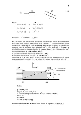 → (1) (3) (x)
V1
Dados:
- A1 = 0,05 m2 e V1 = 4.î (m/s)
- A2 = 0,01m2 e V2 = - 8.ĵ (m/s)
- A3 = 0,06 m2 e V3 = ?
Resposta: V3 = (4,04.î − 2,34.ĵ) m/s
(4) Um fluido em contato com o contorno de um corpo sólido estacionário tem
velocidade nula. Não há deslizamento neste contorno. O escoamento sobre aplaca
plana adere à superfície e forma a camada limite conforme figura. O escoamento
antes da placa é uniforme com velocidade (V = U.î), sendo (U = 30 m/s). A
distribuição das velocidades no interior da camada limite (0 ≤ y ≤ δ) na seção “c.d”
é aproximadamente, u = 2.U.[(y/δ) − (y/δ)2
] .
A espessura da camada limite nesta seção é de (5 mm).
O fluido é o ar com massa especifica (ρ = 1,24 Kg/m3
).
Admitindo se (0,60 m) a largura da placa, pede-se calcular o escoamento de massa
através da superfície no traço “b.c” do volume de controle que se projeta “ a.b.c.d ”.
y
x
U Fronteira da
(b) (c) camada limite
δ = 5 mm
(a) (d)
Dados:
- ρ = 1,24 Kg/m3
- Largura da placa w = 0,60 m
- A velocidade na placa é uniforme V = U.î, sendo U = 30 m/s.
- Em “c.d”:
δ = 5 mm
u = 2.U.[(y/δ) − (y/δ)2
]
Determinar o escoamento de massa fluida através da superfície de traço “b.c”.
7
VC
 